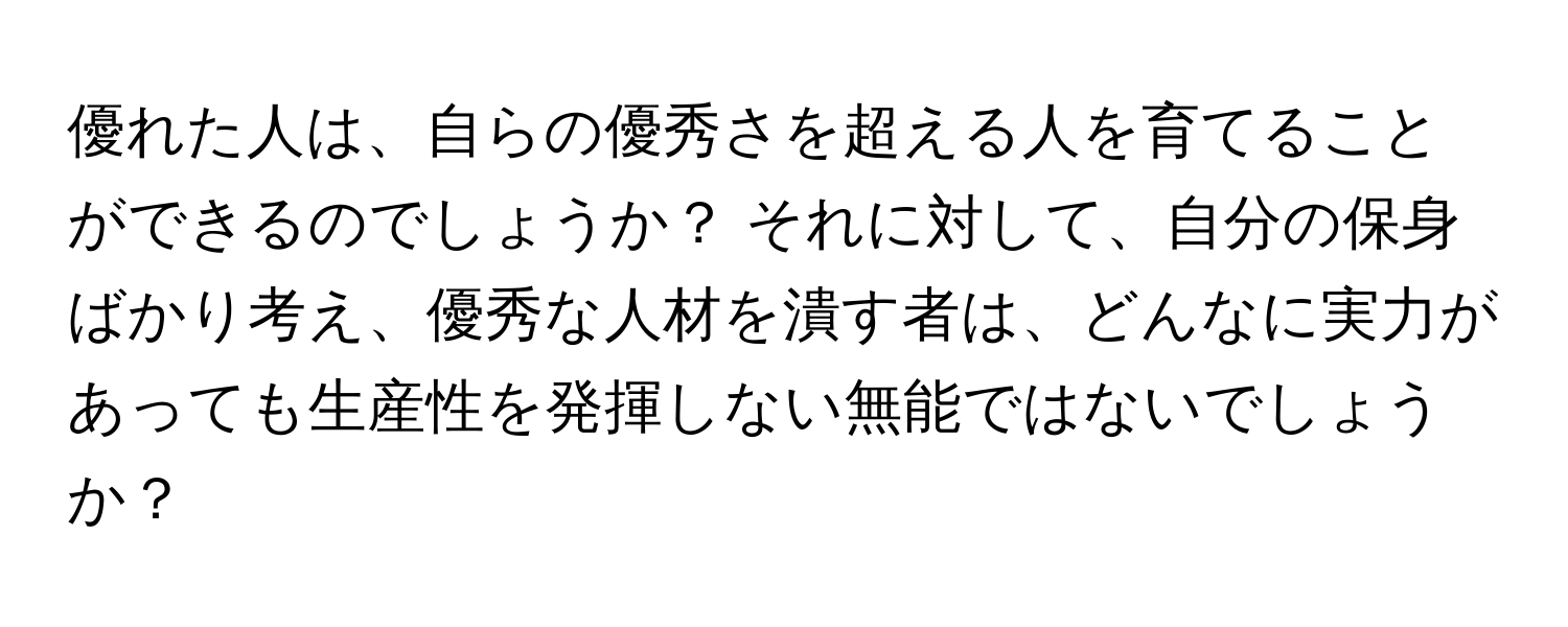 優れた人は、自らの優秀さを超える人を育てることができるのでしょうか？ それに対して、自分の保身ばかり考え、優秀な人材を潰す者は、どんなに実力があっても生産性を発揮しない無能ではないでしょうか？