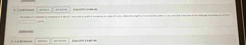 DETAILS MY NOTES SCALCET9 3.9.006.MI. 
The length of a neangle is increasing at a rate of 7 cmys and its width is increasing at a rate of 6 cm/s. When the length is 15 cm and the width is 6 cm, how fast is the area of the rectangle increasing (incm^2/x)^3
□ cm^2/h
Scter rmer 
5. [-/2.85 Points] DETAILS MY NOTES SCALCET9 3.9.007.MI.