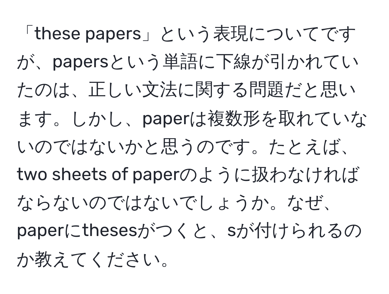 「these papers」という表現についてですが、papersという単語に下線が引かれていたのは、正しい文法に関する問題だと思います。しかし、paperは複数形を取れていないのではないかと思うのです。たとえば、two sheets of paperのように扱わなければならないのではないでしょうか。なぜ、paperにthesesがつくと、sが付けられるのか教えてください。