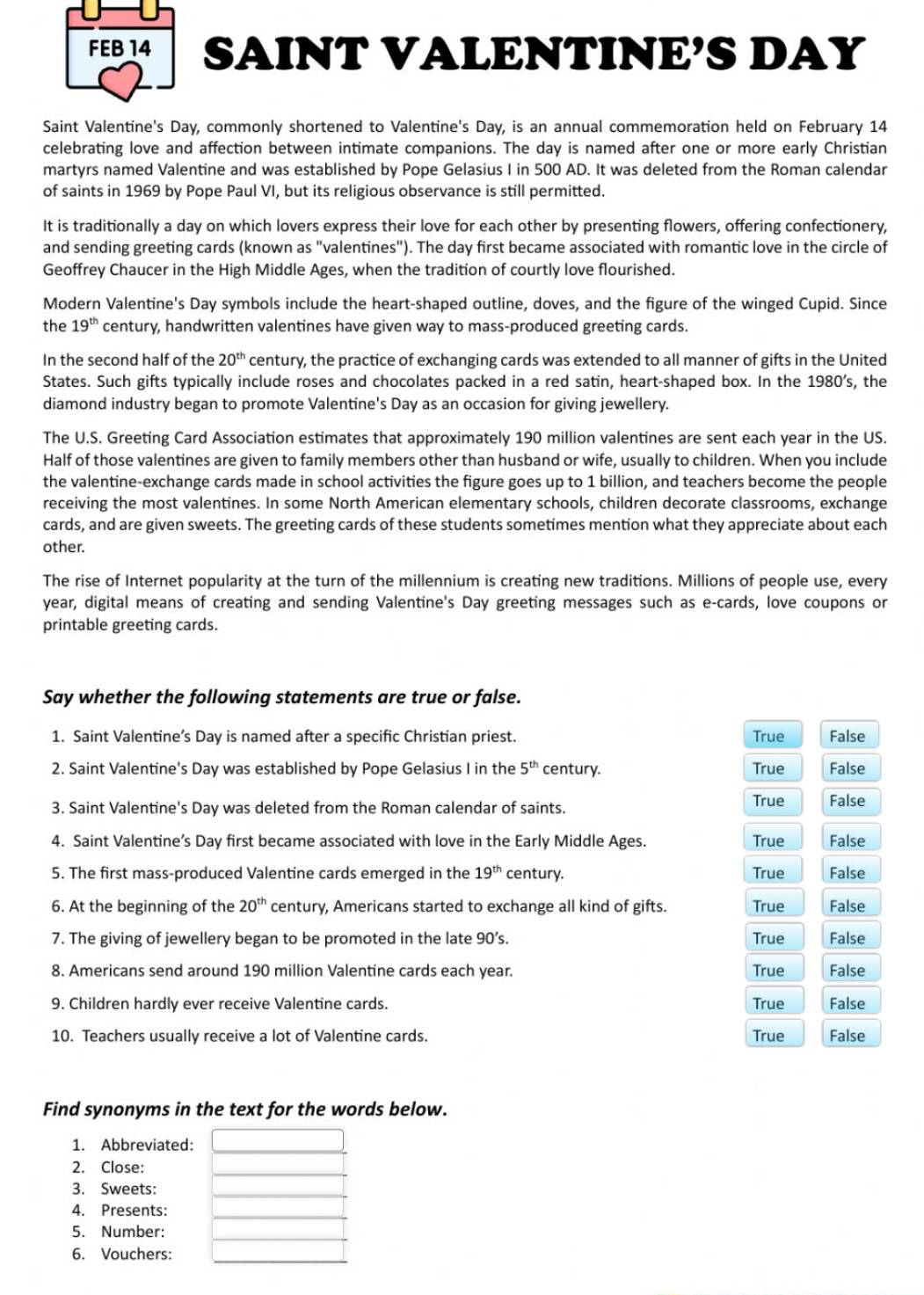 FEB 14 SAINT VALENTINE’S DAY
Saint Valentine's Day, commonly shortened to Valentine's Day, is an annual commemoration held on February 14
celebrating love and affection between intimate companions. The day is named after one or more early Christian
martyrs named Valentine and was established by Pope Gelasius I in 500 AD. It was deleted from the Roman calendar
of saints in 1969 by Pope Paul VI, but its religious observance is still permitted.
It is traditionally a day on which lovers express their love for each other by presenting flowers, offering confectionery,
and sending greeting cards (known as "valentines"). The day first became associated with romantic love in the circle of
Geoffrey Chaucer in the High Middle Ages, when the tradition of courtly love flourished.
Modern Valentine's Day symbols include the heart-shaped outline, doves, and the figure of the winged Cupid. Since
the 19^(th) century, handwritten valentines have given way to mass-produced greeting cards.
In the second half of the 20^(th) century, the practice of exchanging cards was extended to all manner of gifts in the United
States. Such gifts typically include roses and chocolates packed in a red satin, heart-shaped box. In the 1980’s, the
diamond industry began to promote Valentine's Day as an occasion for giving jewellery.
The U.S. Greeting Card Association estimates that approximately 190 million valentines are sent each year in the US.
Half of those valentines are given to family members other than husband or wife, usually to children. When you include
the valentine-exchange cards made in school activities the figure goes up to 1 billion, and teachers become the people
receiving the most valentines. In some North American elementary schools, children decorate classrooms, exchange
cards, and are given sweets. The greeting cards of these students sometimes mention what they appreciate about each
other.
The rise of Internet popularity at the turn of the millennium is creating new traditions. Millions of people use, every
year, digital means of creating and sending Valentine's Day greeting messages such as e-cards, love coupons or
printable greeting cards.
Say whether the following statements are true or false.
1. Saint Valentine’s Day is named after a specific Christian priest. True False
2. Saint Valentine's Day was established by Pope Gelasius I in the 5^(th) century. True False
3. Saint Valentine's Day was deleted from the Roman calendar of saints. True False
4. Saint Valentine’s Day first became associated with love in the Early Middle Ages. True False
5. The first mass-produced Valentine cards emerged in the 19^(th) century.
True False
6. At the beginning of the 20^(th) century, Americans started to exchange all kind of gifts. True False
7. The giving of jewellery began to be promoted in the late 90’s. True False
8. Americans send around 190 million Valentine cards each year.
True False
9. Children hardly ever receive Valentine cards True False
10. Teachers usually receive a lot of Valentine cards. True False
Find synonyms in the text for the words below.
1. Abbreviated:
2. Close:
3. Sweets:
4. Presents:
5. Number:
6. Vouchers: