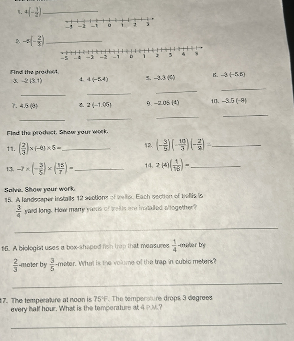 4(- 1/2 ) _
-3 -2 -1 0 1 2 3
2. -5(- 2/3 ) _
-5 −4 -3 -2 -1 o 1 2 3 4 5
Find the product. 
3. -2(3.1) 4、 4(-5.4) 5. -3.3(6)
6. -3(-5.6)
_ 
_ 
_ 
_ 
7. 4.5(8) 8. 2(-1.05) 9. −2.05 (4) 10. -3.5(-9)
_ 
_ 
_ 
_ 
Find the product. Show your work. 
11. ( 2/3 )* (-6)* 5= _ 
12. (- 3/5 )(- 10/3 )(- 2/9 )= _ 
13. -7* (- 3/5 )* ( 15/7 )= _ 
14. 2(4)( 1/16 )= _ 
Solve. Show your work. 
15. A landscaper installs 12 sections of trellis. Each section of trellis is
 3/4  yard long. How many yards of treilis are installed altogether? 
_ 
16. A biologist uses a box-shaped fish trap that measures  1/4  -meter by
 2/3  -meter by  3/5  -meter. What is the volume of the trap in cubic meters? 
_ 
17. The temperature at noon is 75°F. The temperature drops 3 degrees
every half hour. What is the temperature at 4 P.M.? 
_