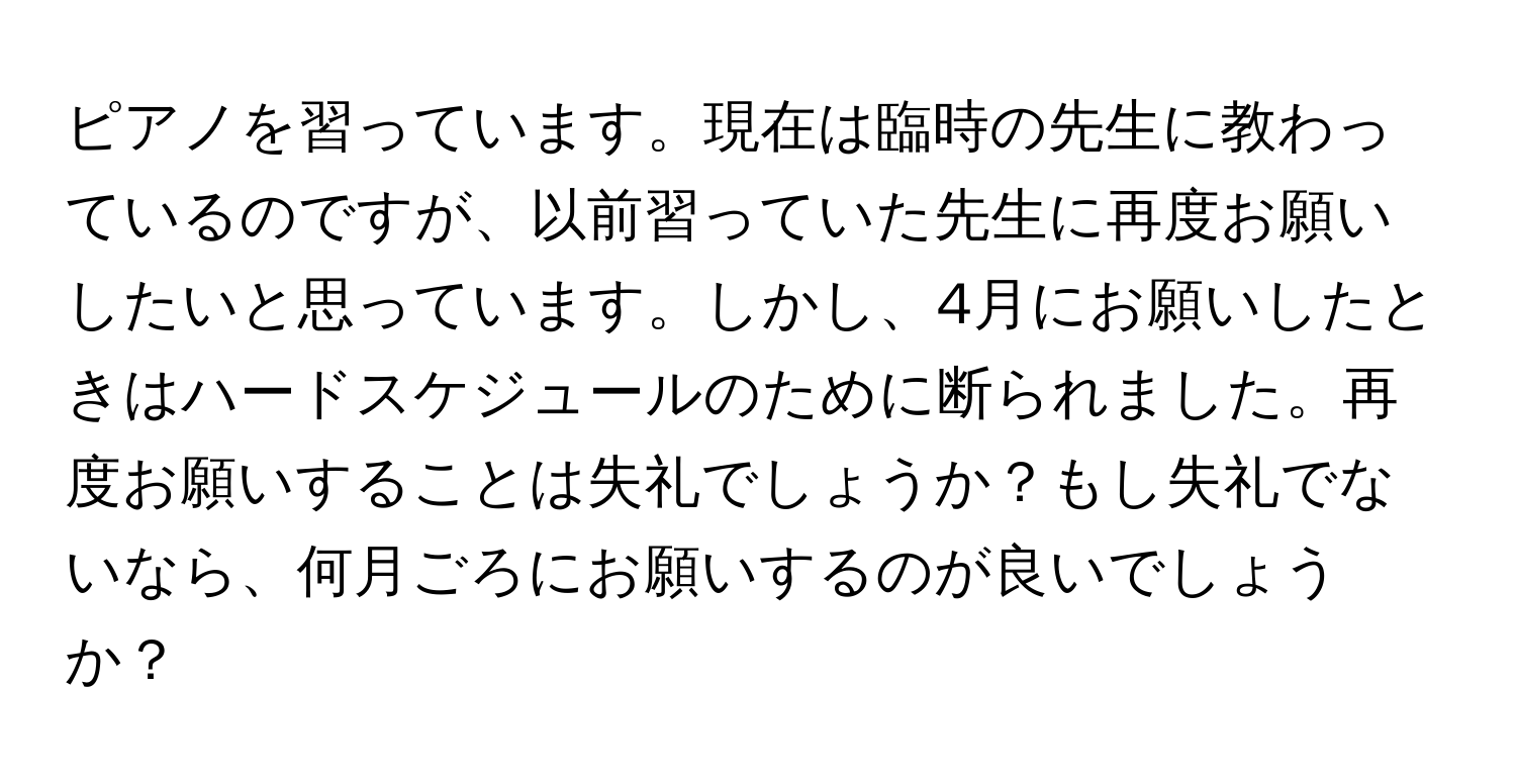 ピアノを習っています。現在は臨時の先生に教わっているのですが、以前習っていた先生に再度お願いしたいと思っています。しかし、4月にお願いしたときはハードスケジュールのために断られました。再度お願いすることは失礼でしょうか？もし失礼でないなら、何月ごろにお願いするのが良いでしょうか？