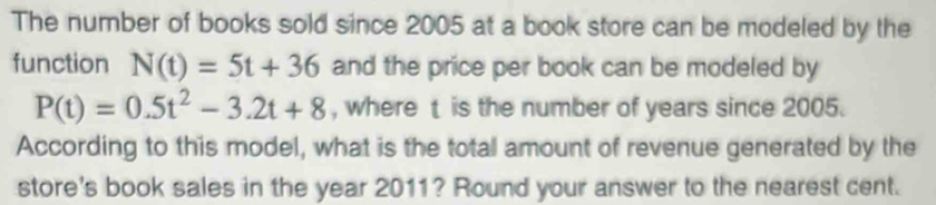 The number of books sold since 2005 at a book store can be modeled by the 
function N(t)=5t+36 and the price per book can be modeled by
P(t)=0.5t^2-3.2t+8 , where t is the number of years since 2005. 
According to this model, what is the total amount of revenue generated by the 
store's book sales in the year 2011? Round your answer to the nearest cent.