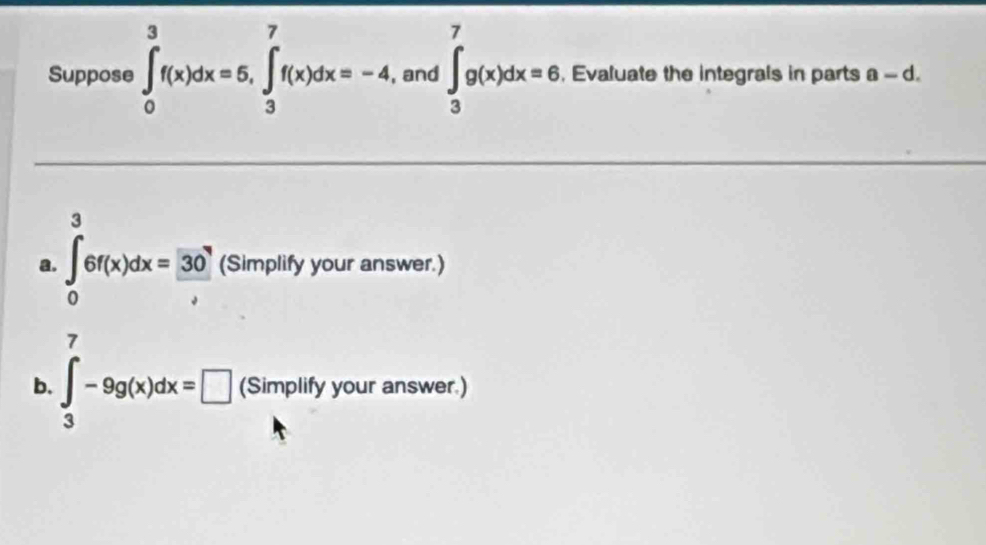 Suppose ∈tlimits _0^(3f(x)dx=5, ∈tlimits _3^7f(x)dx=-4, , and ∈t _3^7g(x)dx=6 , Evaluate the integrals in parts a-d. 
3 
a. ∈tlimits _0)6f(x)dx=frac 3 (Simplify your answer.) 
7 
b. ∈t _3-9g(x)dx=□ (Simplify your answer.)