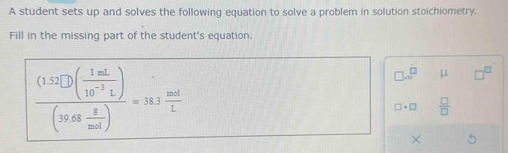 A student sets up and solves the following equation to solve a problem in solution stoichiometry. 
Fill in the missing part of the student's equation.
frac (1.52□ )( 1mL/10^(-3)L )(39.68 g/mol )=38.3 mol/L 
□ * 10^(□) μ □^(□)
□ · □  □ /□   
×