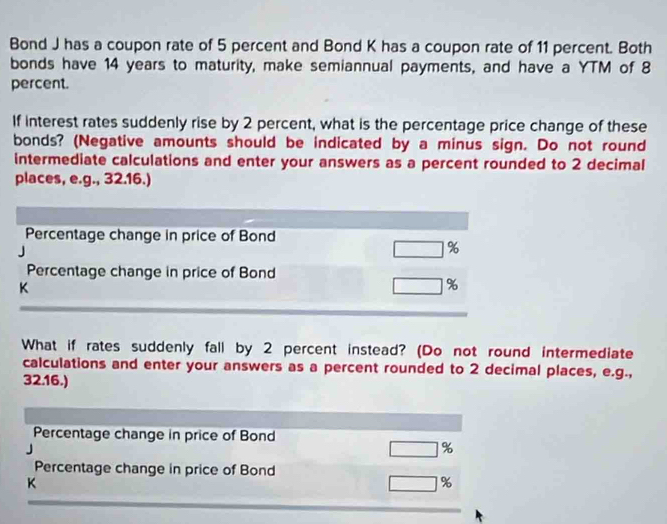 Bond J has a coupon rate of 5 percent and Bond K has a coupon rate of 11 percent. Both 
bonds have 14 years to maturity, make semiannual payments, and have a YTM of 8
percent. 
If interest rates suddenly rise by 2 percent, what is the percentage price change of these 
bonds? (Negative amounts should be indicated by a minus sign. Do not round 
intermediate calculations and enter your answers as a percent rounded to 2 decimal 
places, e.g., 32.16.) 
Percentage change in price of Bond
□ %
Percentage change in price of Bond 
K
□ %
What if rates suddenly fall by 2 percent instead? (Do not round intermediate 
calculations and enter your answers as a percent rounded to 2 decimal places, e.g., 
32.16.) 
Percentage change in price of Bond
□ %
Percentage change in price of Bond 
K
□ %