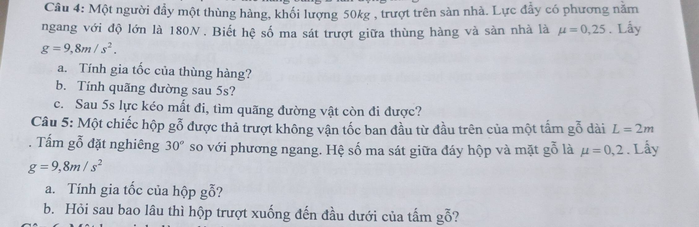 Một người đẩy một thùng hàng, khối lượng 50kg , trượt trên sản nhà. Lực đẩy có phương nằm 
ngang với độ lớn là 180N. Biết hệ số ma sát trượt giữa thùng hàng và sàn nhà là mu =0,25. Lấy
g=9,8m/s^2. 
a. Tính gia tốc của thùng hàng? 
b. Tính quãng đường sau 5s? 
c. Sau 5s lực kéo mất đi, tìm quãng đường vật còn đi được? 
Câu 5: Một chiếc hộp gỗ được thả trượt không vận tốc ban đầu từ đầu trên của một tấm gỗ dài L=2m
Tấm gỗ đặt nghiêng 30^o so với phương ngang. Hệ số ma sát giữa đáy hộp và mặt gỗ là mu =0,2. Lấy
g=9, 8m/s^2
a. Tính gia tốc của hộp gỗ? 
b. Hỏi sau bao lâu thì hộp trượt xuống đến đầu dưới của tấm gỗ?