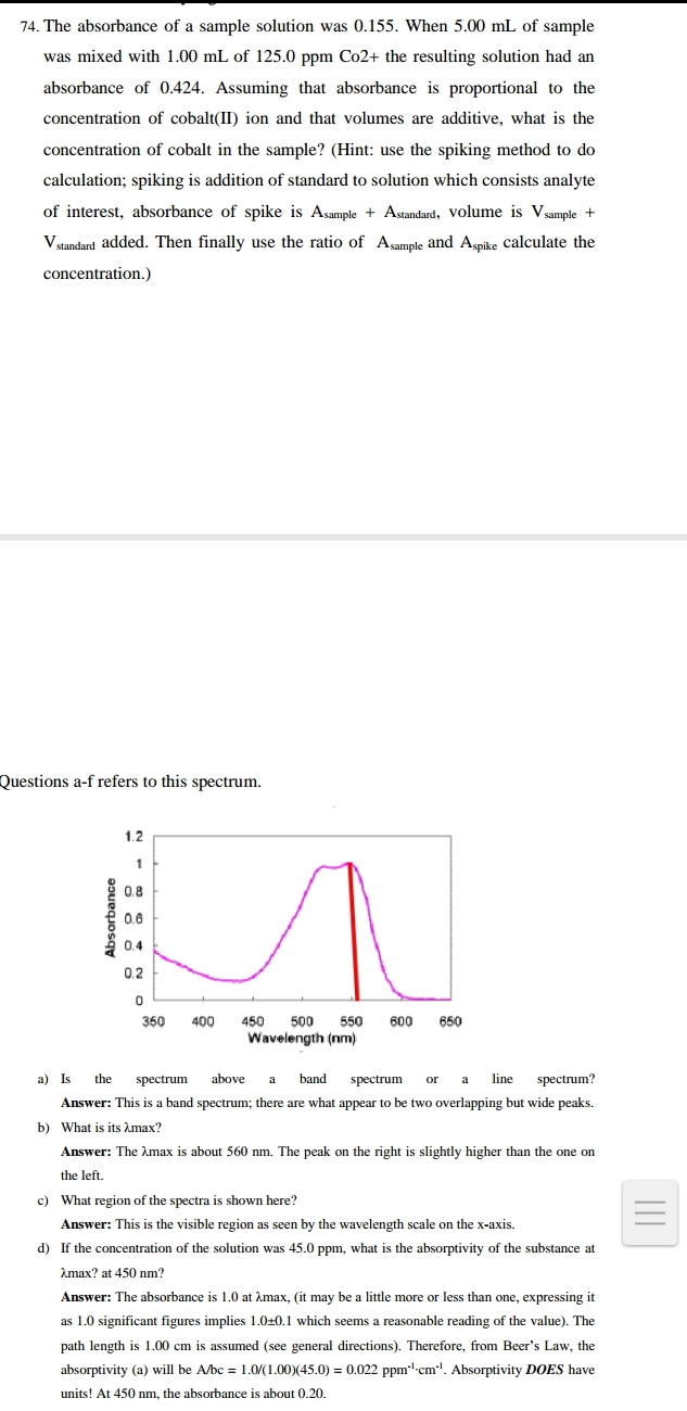 The absorbance of a sample solution was 0.155. When 5.00 mL of sample 
was mixed with 1.00 mL of 125.0 ppm Co2+ the resulting solution had an 
absorbance of 0.424. Assuming that absorbance is proportional to the 
concentration of cobalt(II) ion and that volumes are additive, what is the 
concentration of cobalt in the sample? (Hint: use the spiking method to do 
calculation; spiking is addition of standard to solution which consists analyte 
of interest, absorbance of spike is A_sample+A standard, Volume is V samn 1e + 
Vstandard added. Then finally use the ratio of Asample and Aspike calculate the 
concentration.) 
Questions a-f refers to this spectrum. 
a) Is the spectrum above a band spectrum or a line spectrum? 
Answer: This is a band spectrum; there are what appear to be two overlapping but wide peaks. 
b) What is its λmax? 
Answer: The λmax is about 560 nm. The peak on the right is slightly higher than the one on 
the left. 
c) What region of the spectra is shown here? 
Answer: This is the visible region as seen by the wavelength scale on the x-axis. 
d) If the concentration of the solution was 45.0 ppm, what is the absorptivity of the substance at
λmax? at 450 nm? 
Answer: The absorbance is 1.0 at λmax, (it may be a little more or less than one, expressing it 
as 1.0 significant figures implies 1.0±0.1 which seems a reasonable reading of the value). The 
path length is 1.00 cm is assumed (see general directions). Therefore, from Beer’s Law, the 
absorptivity (a) will be A/bc=1.0/(1.00)(45.0)=0.022ppm^(-1)· cm^(-1). Absorptivity DOES have 
units! At 450 nm, the absorbance is about 0.20.