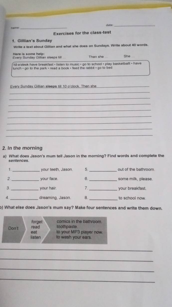 date:_ 
name 
_ 
Exercises for the class-test 
1. Gillian's Sunday 
Write a text about Gillian and what she does on Sundays. Write about 40 words. 
Here is some help: 
Every Sunday Gillian sleeps till ... Then she ... She
10 e clock have breakfast • listen to music • go to school • play basketballl + have 
lunch - go to the park - read a book - feed the rabbit - go to bed 
Every Sunday Gillian sleeps till 10 o'clock. Then she_ 
_ 
_ 
_ 
_ 
_ 
_ 
_ 
_ 
2. In the morning 
a) What does Jason's mum tell Jason in the morning? Find words and complete the 
sentences. 
1._ your teeth, Jason. 5. _out of the bathroom. 
2._ your face. 6._ some milk, please. 
7. 
3. _your hair. _your breakfast. 
4. _dreaming, Jason. 8._ to school now. 
b) What else does Jason's mum say? Make four sentences and write them down. 
_ 
_ 
_ 
_