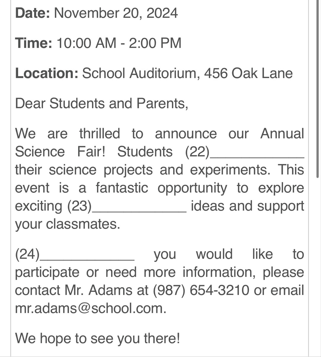 Date: November 20, 2024 
Time: 10:00 AM - 2:00 PM 
Location: School Auditorium, 456 Oak Lane 
Dear Students and Parents, 
We are thrilled to announce our Annual 
Science Fair! Students (22)_ 
their science projects and experiments. This 
event is a fantastic opportunity to explore 
exciting (23)_ ideas and support 
your classmates. 
(24)_ you would like to 
participate or need more information, please 
contact Mr. Adams at (987) 654-3210 or email 
mr.adams@school.com. 
We hope to see you there!