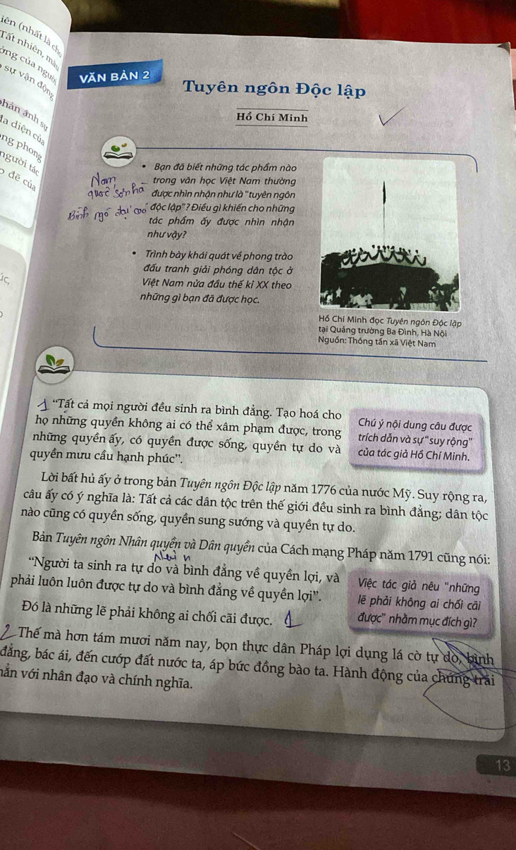 ên (nhất là c
Tất nhiên, mà
ng của ngưa Văn Bản 2
sự vận độn
Tuyên ngôn Độc lập
hán ảnh sĩ
Hồ Chí Minh
la diện củ
ng phong
người tác
Bạn đã biết những tác phẩm nào
đẽ của
Nam trong văn học Việt Nam thường
được nhìn nhận như là ''tuyên ngôn
' độc lập"? Điều gì khiến cho những
tác phẩm ấy được nhìn nhận
như vậy?
Trình bày khái quát về phong trào
đấu tranh giải phóng dân tộc ở
Việt Nam nửa đầu thế kỉ XX theo
những gì bạn đã được học.
Hồ Chí Minh đọc Tuyên ngôn Độc lập
tại Quảng trường Ba Đình, Hà Nội
Nguồn: Thông tấn xã Việt Nam
A *Tất cả mọi người đều sinh ra bình đẳng. Tạo hoá cho Chú ý nội dung câu được
họ những quyền không ai có thể xâm phạm được, trong trích dẫn và sự 'suy rộng'
những quyền ấy, có quyền được sống, quyền tự do và của tác giả Hồ Chí Minh.
quyền mưu cầu hạnh phúc''.
Lời bất hủ ấy ở trong bản Tuyên ngôn Độc lập năm 1776 của nước Mỹ. Suy rộng ra,
câu ấy có ý nghĩa là: Tất cả các dân tộc trên thế giới đều sinh ra bình đẳng; dân tộc
nào cũng có quyền sống, quyền sung sướng và quyền tự do.
Bản Tuyên ngôn Nhân quyền và Dân quyền của Cách mạng Pháp năm 1791 cũng nói:
*Người ta sinh ra tự do và bình đẳng về quyền lợi, và  Việc tác giả nêu "những
phải luôn luôn được tự do và bình đẳng về quyền lợi''. lẽ phải không ai chối cāi
Đó là những lẽ phải không ai chối cãi được.
được'' nhầm mục đích gì?
Thế mà hơn tám mươi năm nay, bọn thực dân Pháp lợi dụng lá cờ tự do, bình
đẳng, bác ái, đến cướp đất nước ta, áp bức đồng bào ta. Hành động của chứng trải
vằn với nhân đạo và chính nghĩa.
13