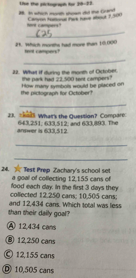 Lise the pictograph for 20-22.
28. In which morth shown did the Grand
Canyon Rusttorail Park Iaive alboce 7,500
fent campers?
_
23. Which morths had more than 10,000
tent campers?
_
22. What if during the month of October.
the park had 22,500 tent campers?
How many symbols would be placed on
the pictograph for October?
_
23. Ko1 What's the Question? Compare:
643,251; 633,512; and 633,893. The
answer is 633,512.
_
_
24. Test Prep Zachary's school set
a goal of collecting 12,155 cans of
food each day. In the first 3 days they
collected 12,250 cans; 10,505 cans;
and 12,434 cans. Which total was less
than their daily goal?
A 12,434 cans
⑧ 12,250 cans
© 12,155 cans
D 10,505 cans