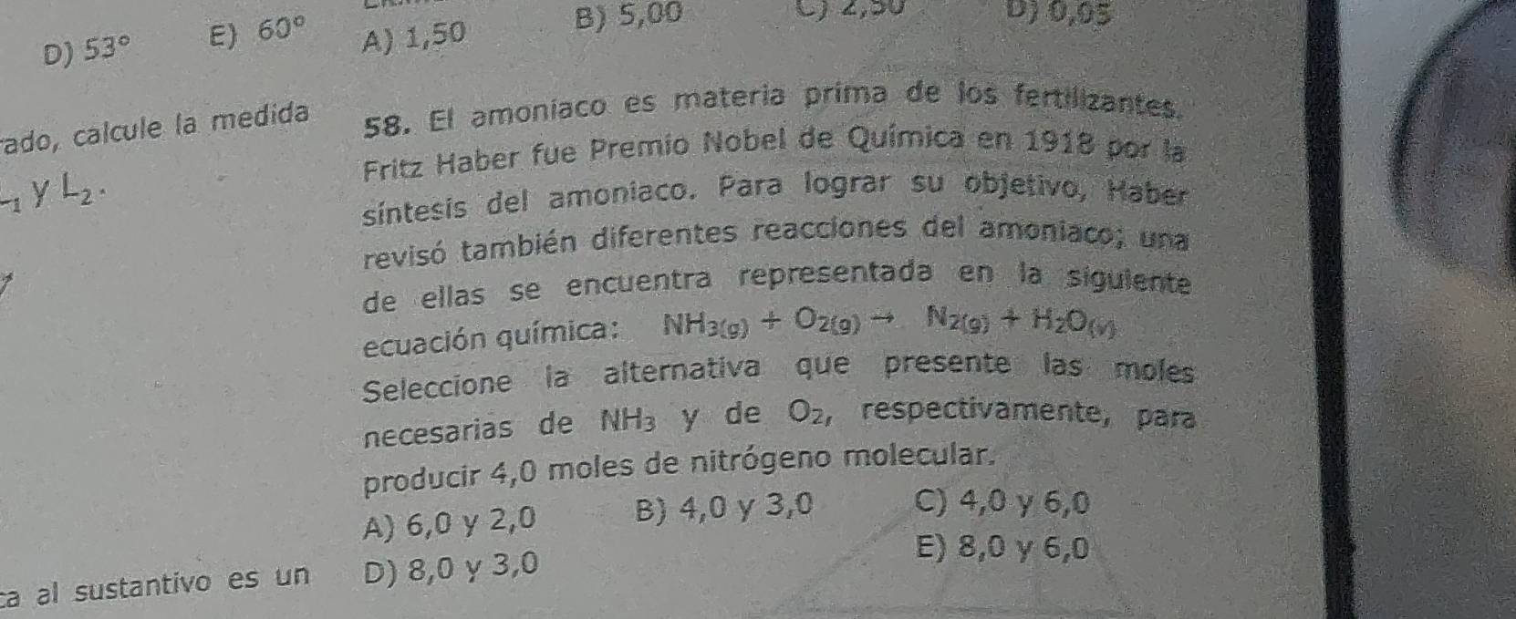 D) 53° E) 60° A) 1,50
B) 5,00 C) 2,50 D) 0,05
ado, calcule la medida
58. El amoníaco es matería prima de los fertilizantes.
Fritz Haber fue Premio Nobel de Química en 1918 por la
-1yL_yL_2. 
síntesis del amoniaco. Para lograr su objetivo, Haber
trevisó también diferentes reacciones del amoniaco; una
de ellas se encuentra representada en la siguiente
ecuación química: NH_3(g)+O_2(g)to N_2(g)+H_2O_(v)
Seleccione la alternativa que presente las moles
necesarias de NH_3 y de O_2 ,respectivamente, para
producir 4,0 moles de nitrógeno molecular.
A) 6,0 y 2,0 B) 4,0 γ 3,0
C) 4,0 γ 6,0
ca al sustantivo es un D) 8,0 γ 3,0
E) 8,0 y 6,0