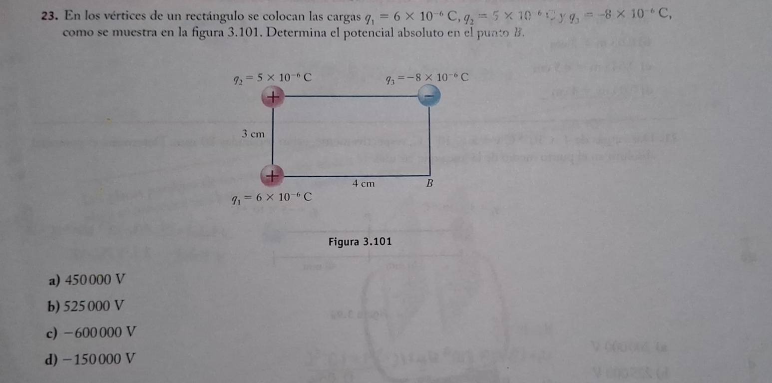 En los vértices de un rectángulo se colocan las cargas q_1=6* 10^(-6)C,q_2=5* 10^(-6)C Y q_3=-8* 10^(-6)C,
como se muestra en la figura 3.101. Determina el potencial absoluto en el punto B.
Figura 3.101
a) 450 000 V
b) 525 000 V
c) -600000 V
d) -150000 V