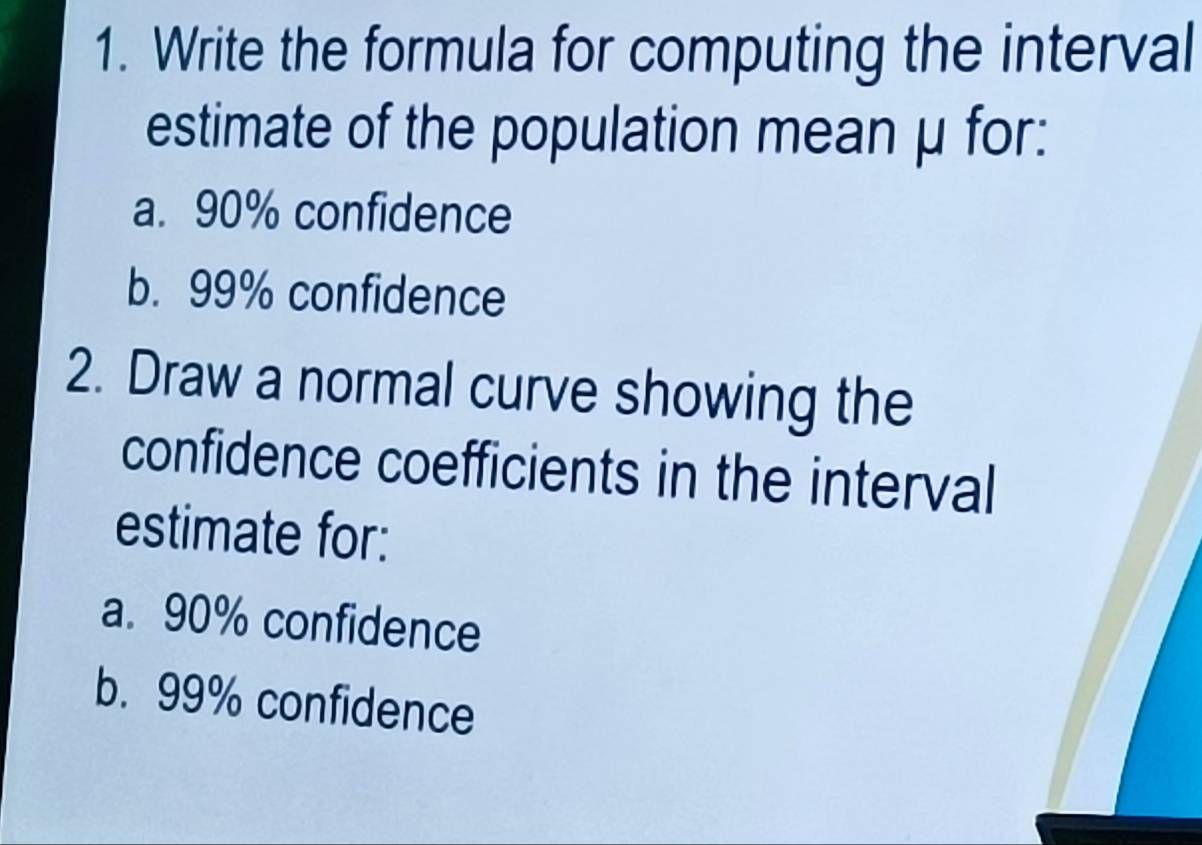 Write the formula for computing the interval 
estimate of the population mean μ for: 
a. 90% confidence 
b. 99% confidence 
2. Draw a normal curve showing the 
confidence coefficients in the interval 
estimate for: 
a. 90% confidence 
b. 99% confidence