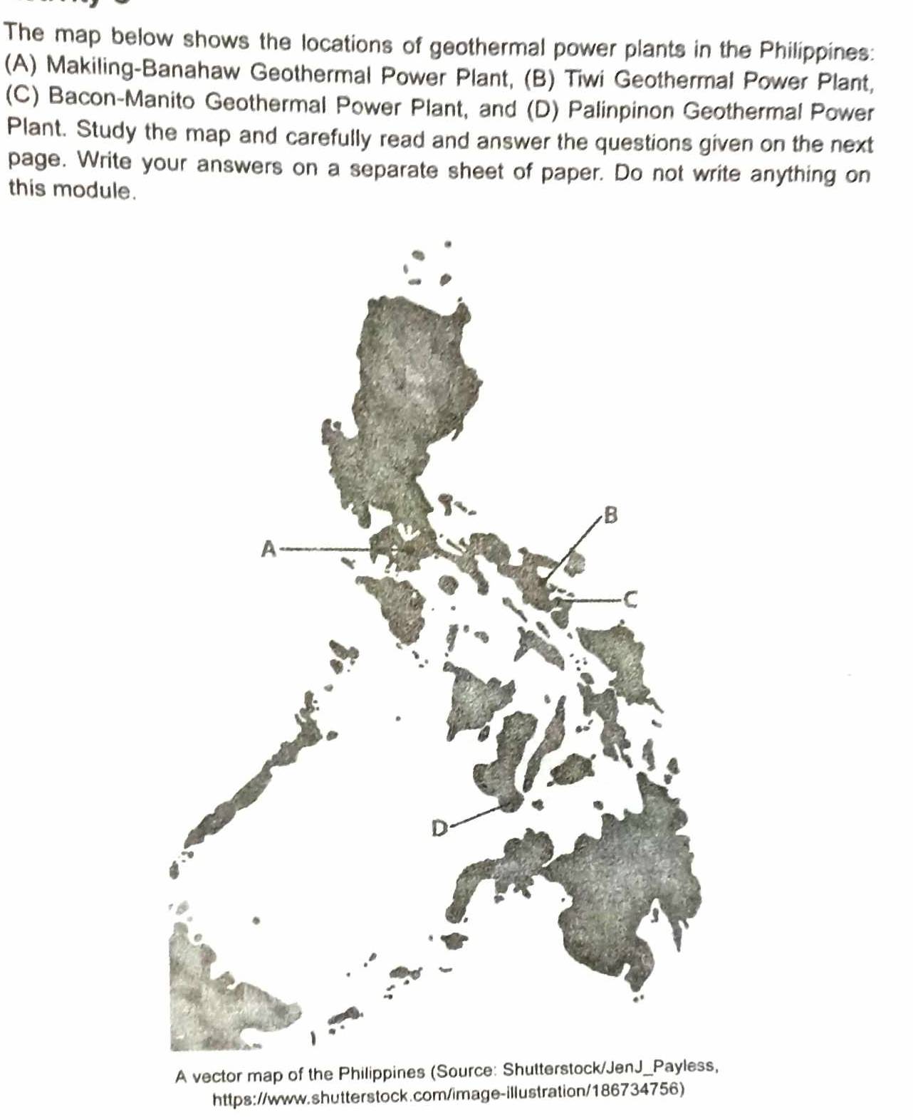 The map below shows the locations of geothermal power plants in the Philippines:
(A) Makiling-Banahaw Geothermal Power Plant, (B) Tiwi Geothermal Power Plant,
(C) Bacon-Manito Geothermal Power Plant, and (D) Palinpinon Geothermal Power
Plant. Study the map and carefully read and answer the questions given on the next
page. Write your answers on a separate sheet of paper. Do not write anything on
this module.
A vector map of the Philippines (So
https://www.shutterstock.com/image-illustration/186734756)