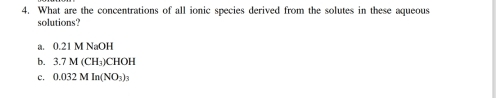 What are the concentrations of all ionic species derived from the solutes in these aqueous
solutions?
0.21MNaOH
b. 3.7M(CH_3)CHOH
c. 0.032MIn(NO_3)_3