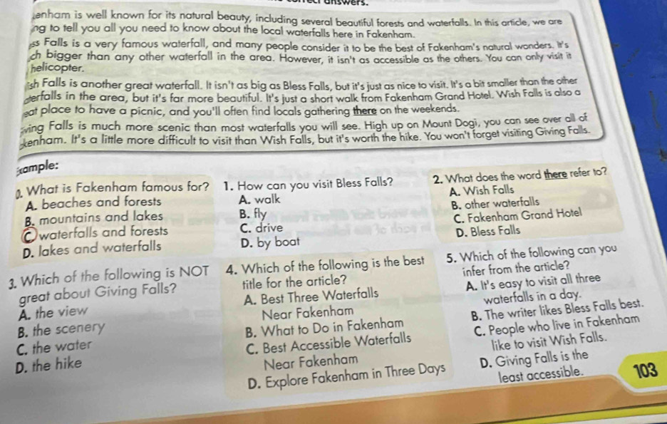 enham is well known for its natural beauty, including several beautiful forests and waterfalls. In this article, we are
ng to tell you all you need to know about the local waterfalls here in Fakenham.
ss Falls is a very famous waterfall, and many people consider it to be the best of Fakenham's natural wonders. It's
ch bigger than any other waterfall in the area. However, it isn't as accessible as the others. You can only visit it
helicopter.
sh Falls is another great waterfall. It isn't as big as Bless Falls, but it's just as nice to visit. It's a bit smaller than the other
erfalls in the area, but it's far more beautiful. It's just a short walk from Fakenham Grand Hotel. Wish Falls is also a
eat place to have a picnic, and you'll often find locals gathering there on the weekends.
ving Falls is much more scenic than most waterfalls you will see. High up on Mount Dogi, you can see over all of
xenham. It's a little more difficult to visit than Wish Falls, but it's worth the hike. You won't forget visiting Giving Falls
ample:
). What is Fakenham famous for? 1. How can you visit Bless Falls? 2. What does the word there refer to?
A. beaches and forests A. walk A. Wish Falls
B. mountains and lakes B. fly B. other waterfalls
Owaterfalls and forests C. drive C. Fakenham Grand Hotel
D. lakes and waterfalls D. by boat D. Bless Falls
1. Which of the following is NOT 4. Which of the following is the best 5. Which of the following can you
great about Giving Falls? title for the article? infer from the article?
A. the view A. Best Three Waterfalls A. It's easy to visit all three
B. the scenery Near Fakenham waterfalls in a day.
C. the water B. What to Do in Fakenham B. The writer likes Bless Falls best.
D. the hike C. Best Accessible Waterfalls C. People who live in Fakenham
Near Fakenham like to visit Wish Falls.
D. Explore Fakenham in Three Days D. Giving Falls is the
least accessible. 103