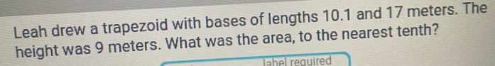 Leah drew a trapezoid with bases of lengths 10.1 and 17 meters. The 
height was 9 meters. What was the area, to the nearest tenth? 
label required