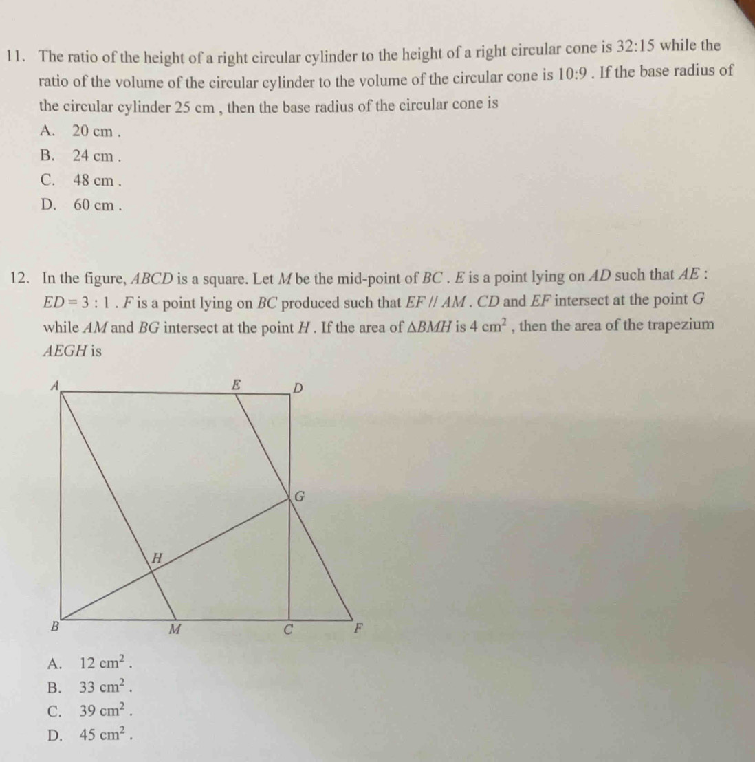 The ratio of the height of a right circular cylinder to the height of a right circular cone is 32:15 while the
ratio of the volume of the circular cylinder to the volume of the circular cone is 10:9. If the base radius of
the circular cylinder 25 cm , then the base radius of the circular cone is
A. 20 cm.
B. 24 cm.
C. 48 cm.
D. 60 cm.
12. In the figure, ABCD is a square. Let M be the mid-point of BC. E is a point lying on AD such that AE :
ED=3:1. F is a point lying on BC produced such that EF//AM. CD and EF intersect at the point G
while AM and BG intersect at the point H. If the area of △ BMH is 4cm^2 , then the area of the trapezium
AEGHis
A. 12cm^2.
B. 33cm^2.
C. 39cm^2.
D. 45cm^2.