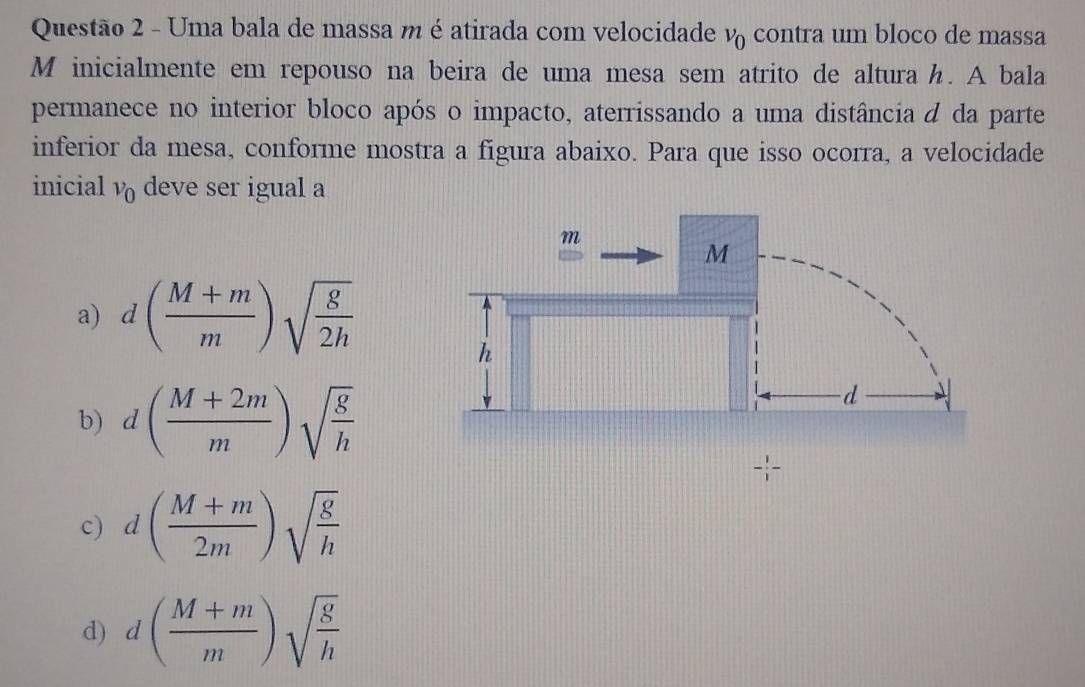 Uma bala de massa m é atirada com velocidade v_0 contra um bloco de massa
M inicialmente em repouso na beira de uma mesa sem atrito de altura h. A bala
permanece no interior bloco após o impacto, aterrissando a uma distância d da parte
inferior da mesa, conforme mostra a figura abaixo. Para que isso ocorra, a velocidade
inicial v_0 deve ser igual a
a) d( (M+m)/m )sqrt(frac g)2h
b) d( (M+2m)/m )sqrt(frac g)h
c) d( (M+m)/2m )sqrt(frac g)h
d) d( (M+m)/m )sqrt(frac g)h