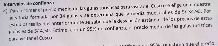 Intervalos de confianza 
4) Para estimar el precio medio de las guías turísticas para visitar el Cusco se elige una muestra 
aleatoria formada por 34 guías y se determina que la media muestral es de S/ 34.90. Por 
estudios realizados anteriormente se sabe que la desviación estándar de los precios de estas 
guías es de S/ 4,50. Estime, con un 95% de confianza, el precio medio de las guías turísticas 
para visitar el Cusco. 
del 95%, se estima que el precio