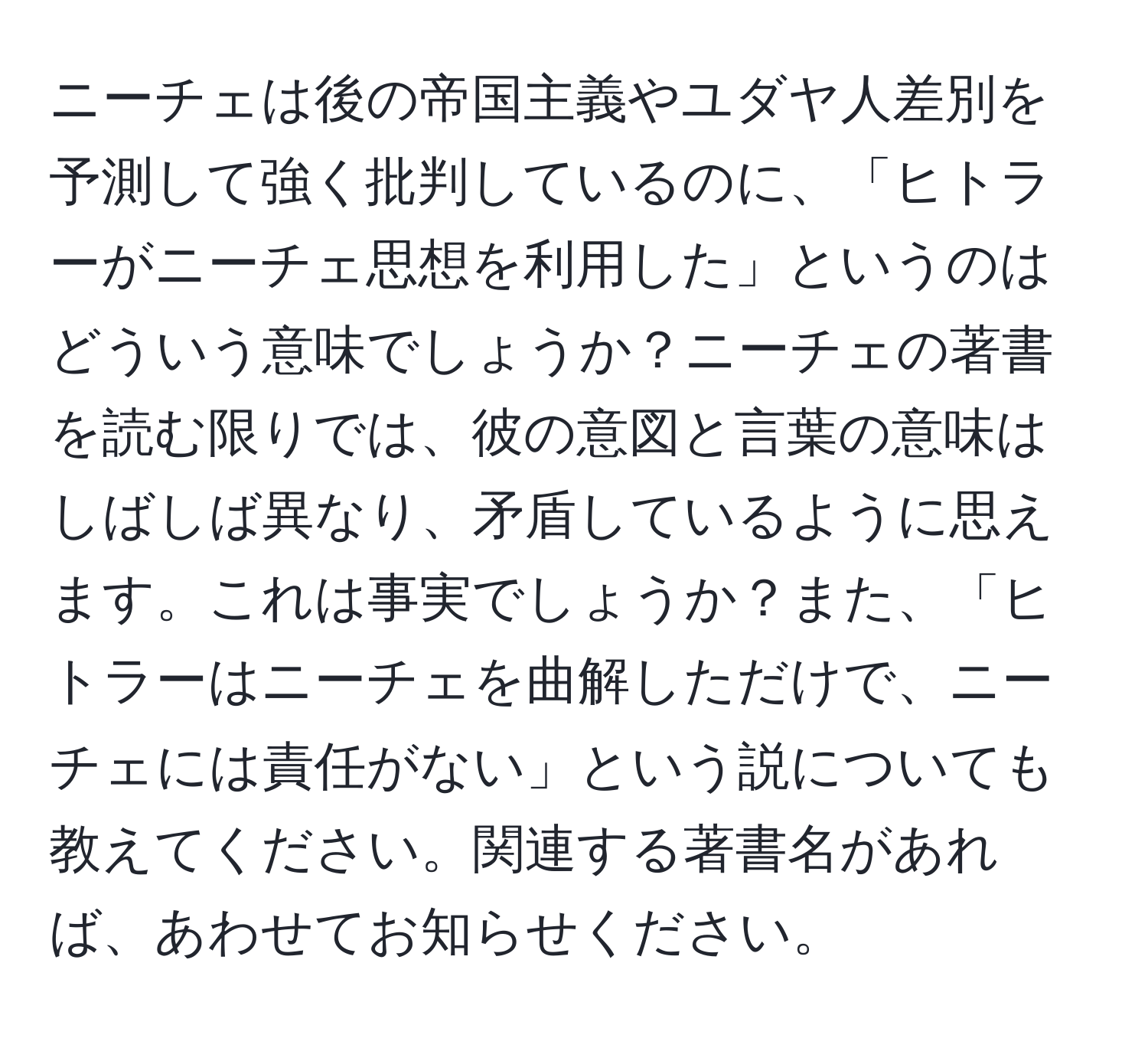 ニーチェは後の帝国主義やユダヤ人差別を予測して強く批判しているのに、「ヒトラーがニーチェ思想を利用した」というのはどういう意味でしょうか？ニーチェの著書を読む限りでは、彼の意図と言葉の意味はしばしば異なり、矛盾しているように思えます。これは事実でしょうか？また、「ヒトラーはニーチェを曲解しただけで、ニーチェには責任がない」という説についても教えてください。関連する著書名があれば、あわせてお知らせください。