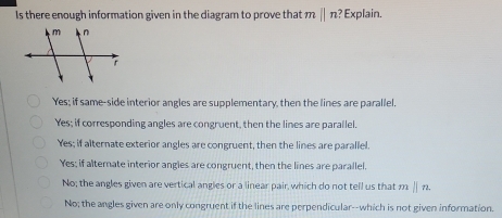 Is there enough information given in the diagram to prove that mparallel n ? Explain.
Yes; if same-side interior angles are supplementary, then the lines are parallel.
Yes; if corresponding angles are congruent, then the lines are parailel.
Yes; if alternate exterior angles are congruent, then the lines are parallel.
Yes; if alternate interior angles are congruent, then the lines are parallel.
No; the angles given are vertical angles or a linear pair, which do not tell us that mparallel n
No; the angles given are only congruent if the lines are perpendicular--which is not given information.