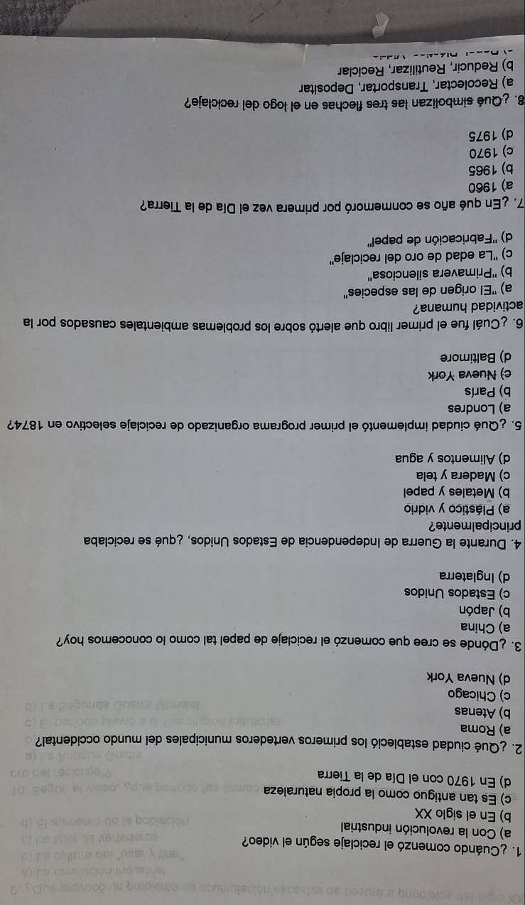 ¿Cuándo comenzó el reciclaje según el video?
a) Con la revolución industrial
b) En el siglo XX
c) Es tan antiguo como la propia naturaleza
d) En 1970 con el Día de la Tierra
2. ¿Qué ciudad estableció los primeros vertederos municipales del mundo occidental?
a) Roma
b) Atenas
c) Chicago
d) Nueva York
3. ¿Dónde se cree que comenzó el reciclaje de papel tal como lo conocemos hoy?
a) China
b) Japón
c) Estados Unidos
d) Inglaterra
4. Durante la Guerra de Independencia de Estados Unidos, ¿qué se reciclaba
principalmente?
a) Plástico y vidrio
b) Metales y papel
c) Madera y tela
d) Alimentos y agua
5. ¿Qué ciudad implementó el primer programa organizado de reciclaje selectivo en 1874?
a) Londres
b) París
c) Nueva York
d) Baltimore
6. ¿Cuál fue el primer libro que alertó sobre los problemas ambientales causados por la
actividad humana?
a) ''El origen de las especies''
b) ''Primavera silenciosa''
c) ''La edad de oro del reciclaje''
d) ''Fabricación de papel''
7. ¿En qué año se conmemoró por primera vez el Día de la Tierra?
a) 1960
b) 1965
c) 1970
d) 1975
8. ¿Qué simbolizan las tres flechas en el logo del reciclaje?
a) Recolectar, Transportar, Depositar
b) Reducir, Reutilizar, Reciclar