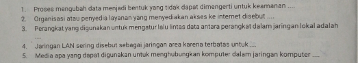 Proses mengubah data menjadi bentuk yang tidak dapat dimengerti untuk keamanan .... 
2. Organisasi atau penyedia layanan yang menyediakan akses ke internet disebut .... 
3. Perangkat yang digunakan untuk mengatur lalu lintas data antara perangkat dalam jaringan lokal adalah 
4. Jaringan LAN sering disebut sebagai jaringan area karena terbatas untuk .... 
5. Media apa yang dapat digunakan untuk menghubungkan komputer dalam jaringan komputer ....