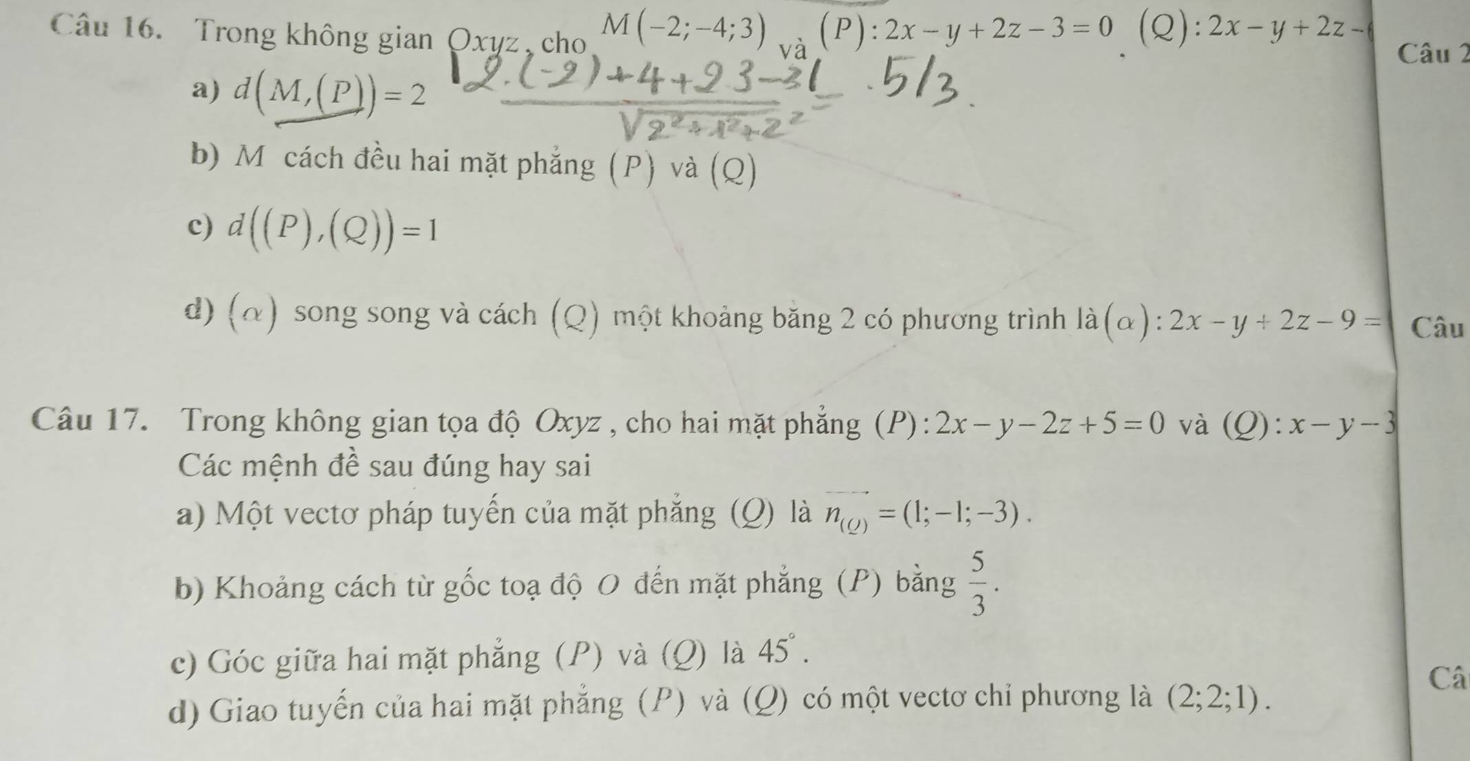 Trong không gian Oxyz, cho M(-2;-4;3) (P):2x-y+2z-3=0 (Q): 2x-y+2z- Câu 2
a) d(M,(P))=2
b) M cách đều hai mặt phẳng (P) và (Q)
c) d((P),(Q))=1
d) (α) song song và cách (Q) một khoảng băng 2 có phương trình là (alpha ):2x-y+2z-9= Câu
Câu 17. Trong không gian tọa độ Oxyz , cho hai mặt phẳng (P): 2x-y-2z+5=0 và (Q):x-y-3
Các mệnh đề sau đúng hay sai
a) Một vectơ pháp tuyến của mặt phẳng (Q) là n_(Q)=(1;-1;-3). 
b) Khoảng cách từ gốc toạ độ 0 đến mặt phẳng (P) bằng  5/3 . 
c óc giữa hai mặt phẳng ( và (Q) là 45°. 
Câ
d) Giao tuyến của hai mặt phẳng (P) và (Q) có một vectơ chi phương là (2;2;1).