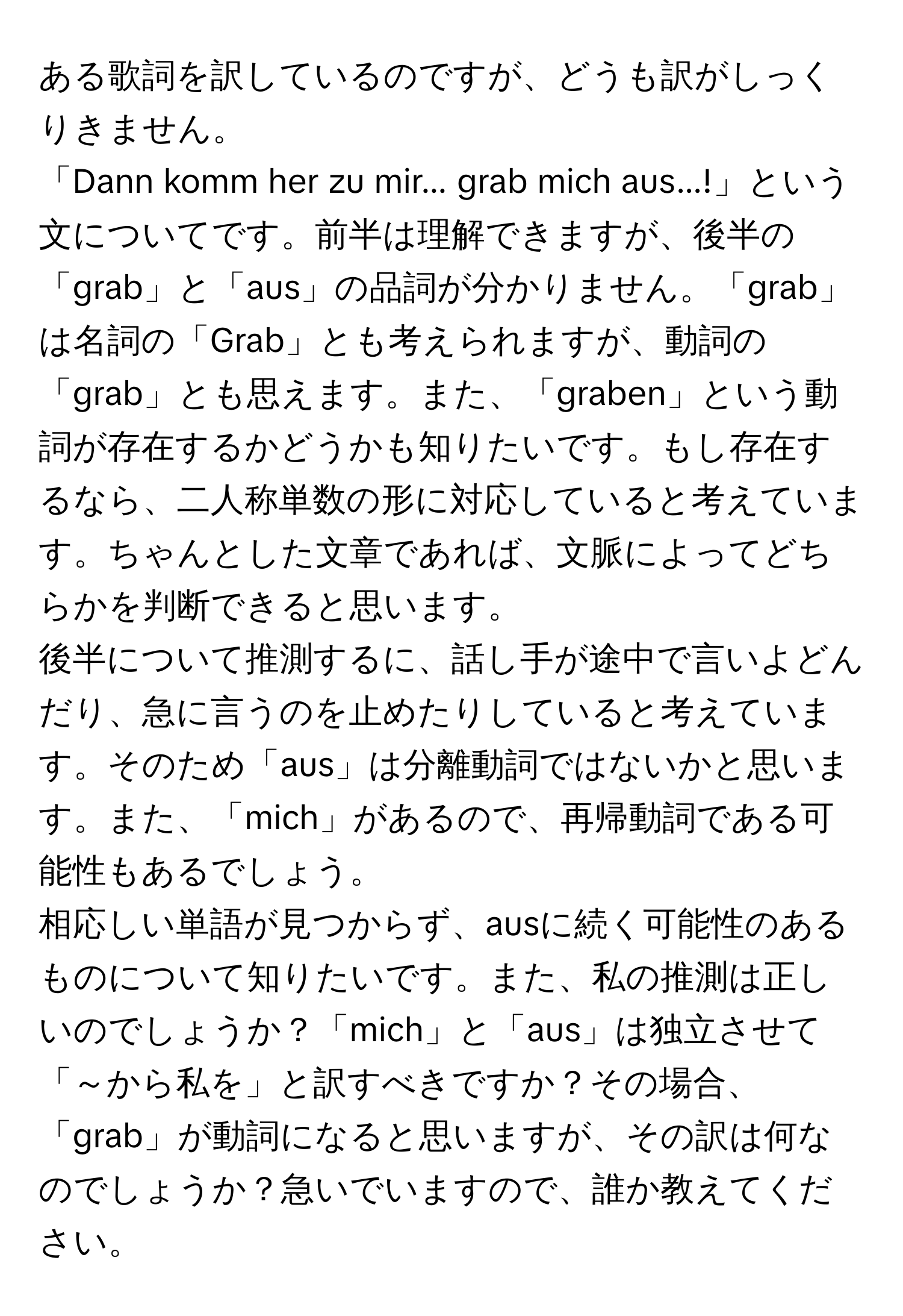 ある歌詞を訳しているのですが、どうも訳がしっくりきません。  
「Dann komm her zu mir... grab mich aus...!」という文についてです。前半は理解できますが、後半の「grab」と「aus」の品詞が分かりません。「grab」は名詞の「Grab」とも考えられますが、動詞の「grab」とも思えます。また、「graben」という動詞が存在するかどうかも知りたいです。もし存在するなら、二人称単数の形に対応していると考えています。ちゃんとした文章であれば、文脈によってどちらかを判断できると思います。  
後半について推測するに、話し手が途中で言いよどんだり、急に言うのを止めたりしていると考えています。そのため「aus」は分離動詞ではないかと思います。また、「mich」があるので、再帰動詞である可能性もあるでしょう。  
相応しい単語が見つからず、ausに続く可能性のあるものについて知りたいです。また、私の推測は正しいのでしょうか？「mich」と「aus」は独立させて「～から私を」と訳すべきですか？その場合、「grab」が動詞になると思いますが、その訳は何なのでしょうか？急いでいますので、誰か教えてください。