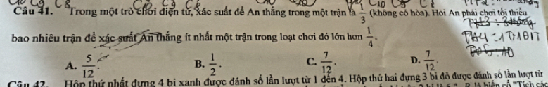 '''Trong một trò chơi điện tử, xác suất đề An thắng trong một trận là  1/3  (không có hòa). Hòi An phải chơi tối thiểu
bao nhiêu trận đề xác suất An thắng ít nhất một trận trong loạt chơi đó lớn hơn  1/4 .
C.
D.
A.  5/12   1/2 .  7/12 .  7/12 . 
B.
Câu 42 Hộn thứ nhất dựng 4 bị xanh được đánh số lần lượt từ 1 dến 4. Hộp thứ hai đựng 3 bi đô được đánh số lần lượt từ B ià hiện cố '''Tich các