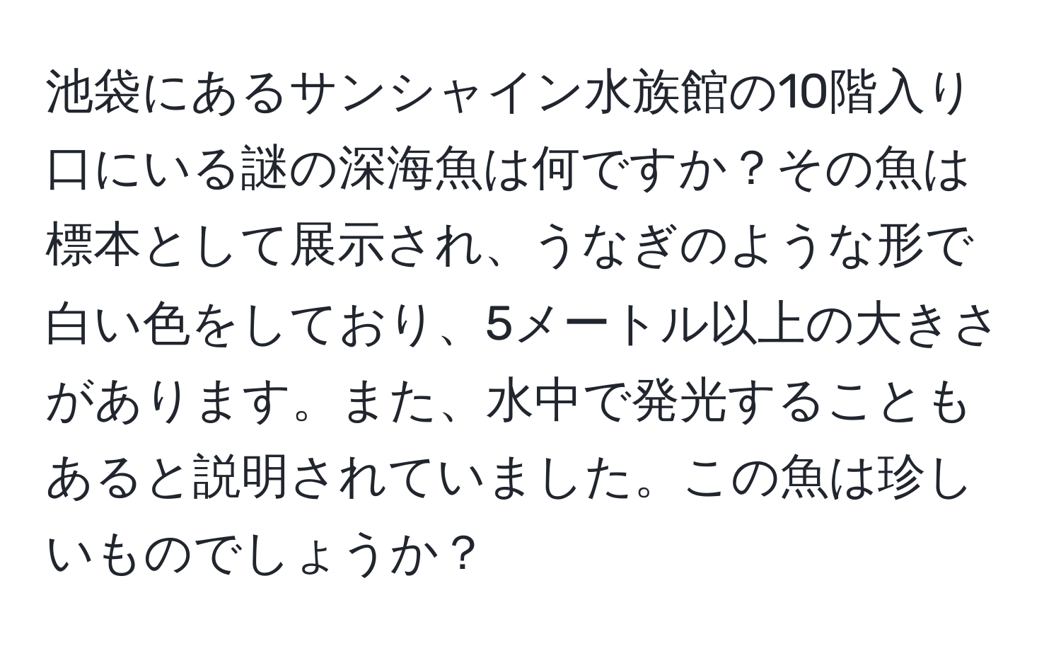 池袋にあるサンシャイン水族館の10階入り口にいる謎の深海魚は何ですか？その魚は標本として展示され、うなぎのような形で白い色をしており、5メートル以上の大きさがあります。また、水中で発光することもあると説明されていました。この魚は珍しいものでしょうか？