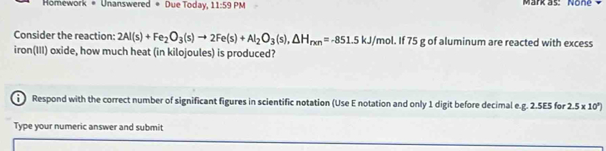 Homework * Unanswered * Due Today, 11:59PM Märk as: None 
Consider the reaction: 2Al(s)+Fe_2O_3(s)to 2Fe(s)+Al_2O_3(s), △ H_rxn=-851.5kJ/mol. If 75 g of aluminum are reacted with excess 
iron(III) oxide, how much heat (in kilojoules) is produced? 
i Respond with the correct number of significant figures in scientific notation (Use E notation and only 1 digit before decimal e. g. 2.5E5 for 2.5* 10^5)
Type your numeric answer and submit