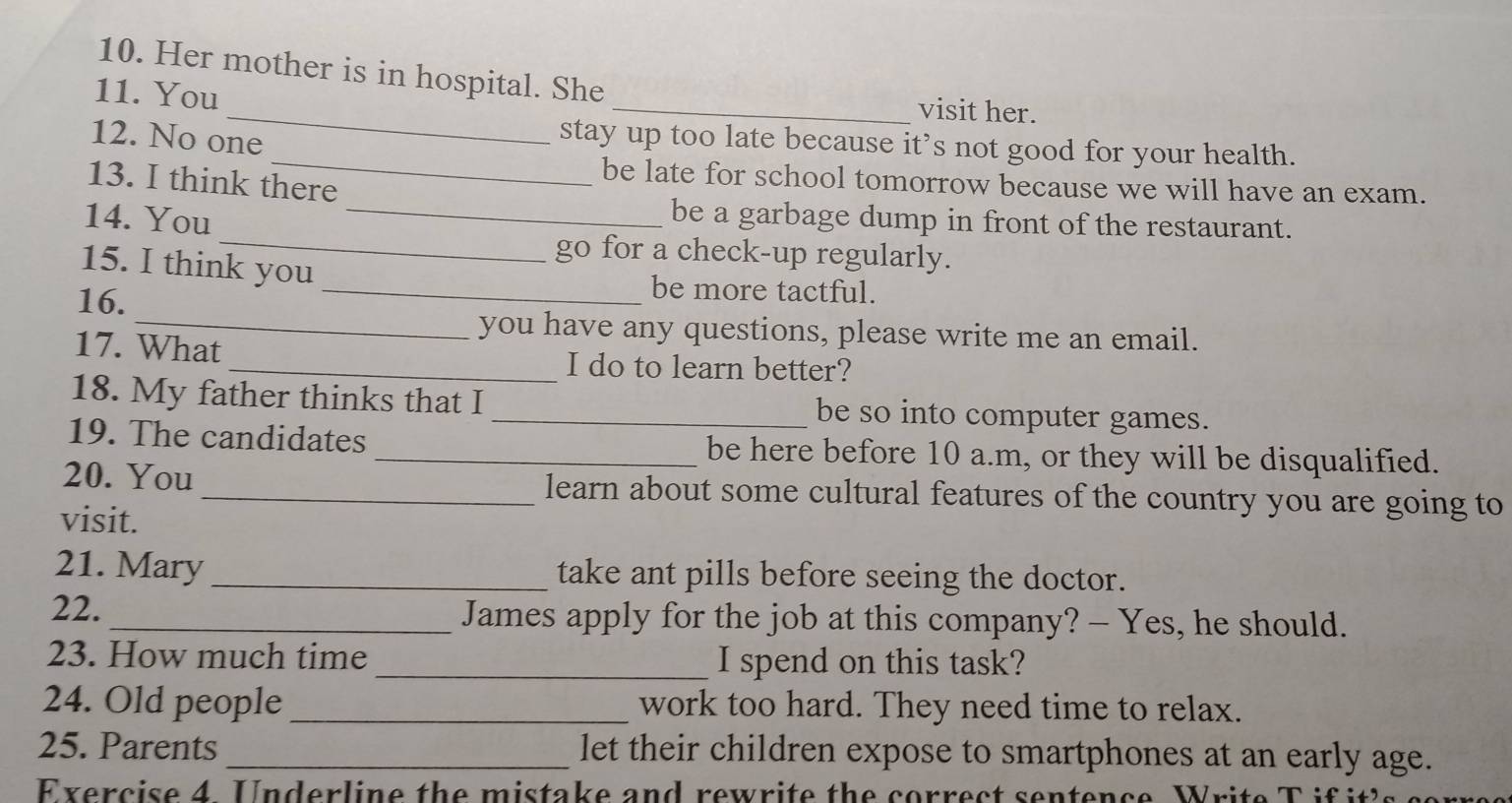 Her mother is in hospital. She 
_ 
11. You 
_visit her. 
_ 
12. No one 
stay up too late because it’s not good for your health. 
13. I think there 
be late for school tomorrow because we will have an exam. 
_ 
14. You 
_be a garbage dump in front of the restaurant. 
go for a check-up regularly. 
15. I think you _be more tactful. 
16. 
_you have any questions, please write me an email. 
17. What_ I do to learn better? 
18. My father thinks that I _be so into computer games. 
19. The candidates _be here before 10 a.m, or they will be disqualified. 
20. You _learn about some cultural features of the country you are going to 
visit. 
21. Mary _take ant pills before seeing the doctor. 
22. _James apply for the job at this company? — Yes, he should. 
23. How much time _I spend on this task? 
24. Old people_ work too hard. They need time to relax. 
25. Parents _let their children expose to smartphones at an early age.