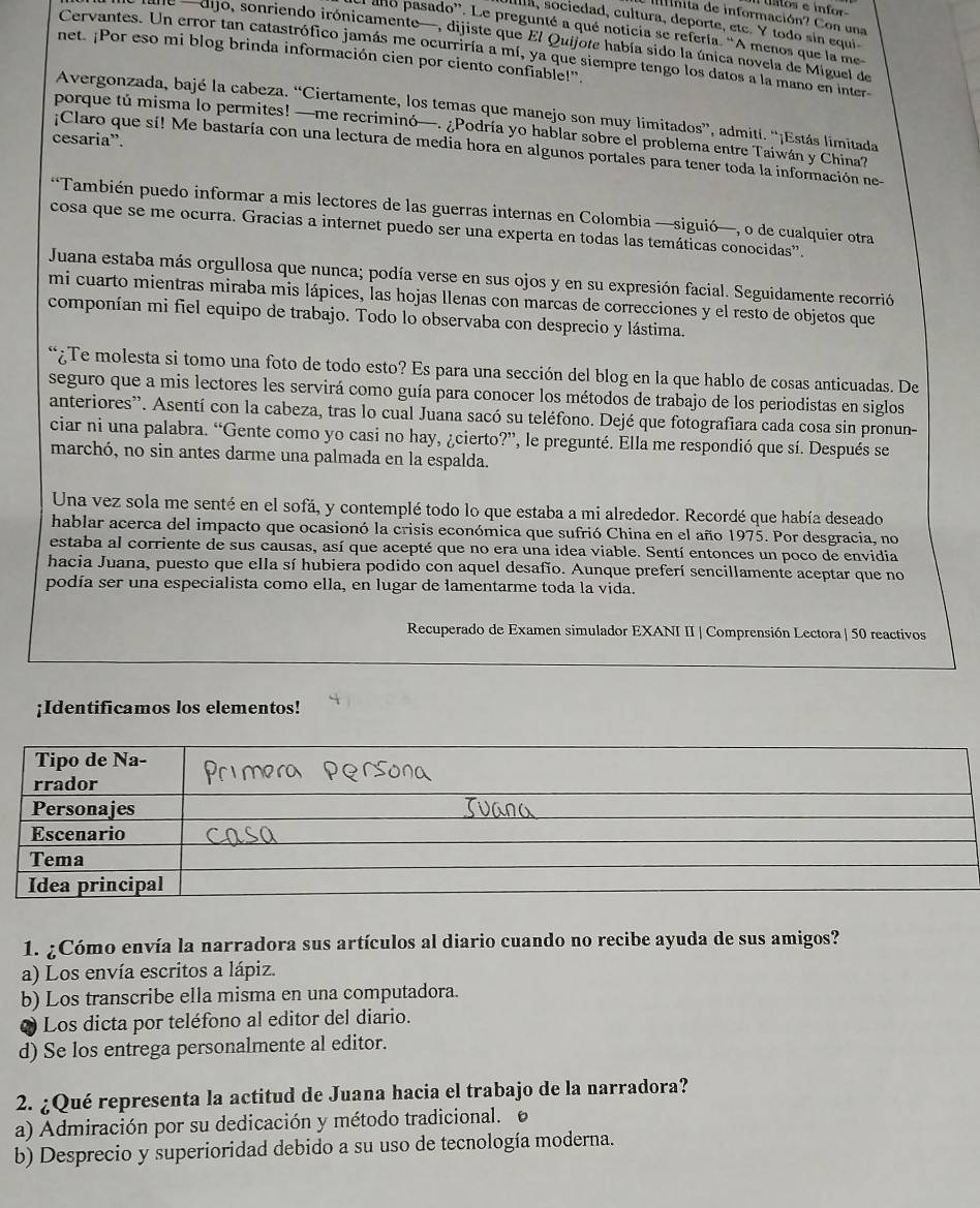 inita de información? Con una
ula, sociedad, cultura, deporte, etc. Y todo sin equi
a ano pasado”. Le pregunté a qué noticia se refería. “A menos que la me
de —dijo, sonriendo irónicamente—, dijiste que El Quijote había sido la única novela de Miguel de
Cervantes. Un error tan catastrófico jamás me ocurriría a mí, ya que siempre tengo los datos a la mano en inter
net. ¡Por eso mi blog brinda información cien por ciento confiable!”
Avergonzada, bajé la cabeza. “Ciertamente, los temas que manejo son muy limitados”, admití. “¡Estás limitada
porque tú misma lo permites! —me recriminó—. ¿Podría yo hablar sobre el problema entre Taiwán y China?
cesaria”.
;¡Claro que sí! Me bastaría con una lectura de media hora en algunos portales para tener toda la información ne-
*También puedo informar a mis lectores de las guerras internas en Colombia —siguió—, o de cualquier otra
cosa que se me ocurra. Gracias a internet puedo ser una experta en todas las temáticas conocidas".
Juana estaba más orgullosa que nunca; podía verse en sus ojos y en su expresión facial. Seguidamente recorrió
mi cuarto mientras miraba mis lápices, las hojas llenas con marcas de correcciones y el resto de objetos que
componían mi fiel equipo de trabajo. Todo lo observaba con desprecio y lástima.
“¿Te molesta si tomo una foto de todo esto? Es para una sección del blog en la que hablo de cosas anticuadas. De
seguro que a mis lectores les servirá como guía para conocer los métodos de trabajo de los periodistas en siglos
anteriores'. Asentí con la cabeza, tras lo cual Juana sacó su teléfono. Dejé que fotografiara cada cosa sin pronun-
ciar ni una palabra. “Gente como yo casi no hay, ¿cierto?”, le pregunté. Ella me respondió que sí. Después se
marchó, no sin antes darme una palmada en la espalda.
Una vez sola me senté en el sofá, y contemplé todo lo que estaba a mi alrededor. Recordé que había deseado
hablar acerca del impacto que ocasionó la crisis económica que sufrió China en el año 1975. Por desgracia, no
estaba al corriente de sus causas, así que acepté que no era una idea viable. Sentí entonces un poco de envidia
hacia Juana, puesto que ella sí hubiera podido con aquel desafio. Aunque preferí sencillamente aceptar que no
podía ser una especialista como ella, en lugar de lamentarme toda la vida.
Recuperado de Examen simulador EXANI II| Comprensión Lectora | 50 reactivos
;Identificamos los elementos!
1. ¿Cómo envía la narradora sus artículos al diario cuando no recibe ayuda de sus amigos?
a) Los envía escritos a lápiz.
b) Los transcribe ella misma en una computadora.
Los dicta por teléfono al editor del diario.
d) Se los entrega personalmente al editor.
2. ¿Qué representa la actitud de Juana hacia el trabajo de la narradora?
a) Admiración por su dedicación y método tradicional. 6
b) Desprecio y superioridad debido a su uso de tecnología moderna.