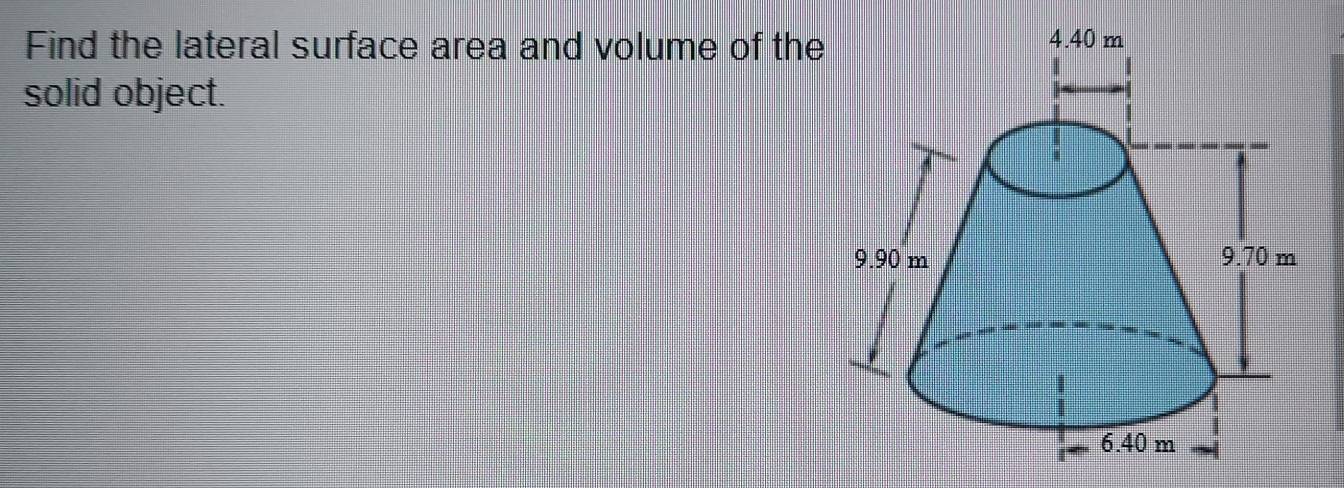 Find the lateral surface area and volume of the 
solid object.