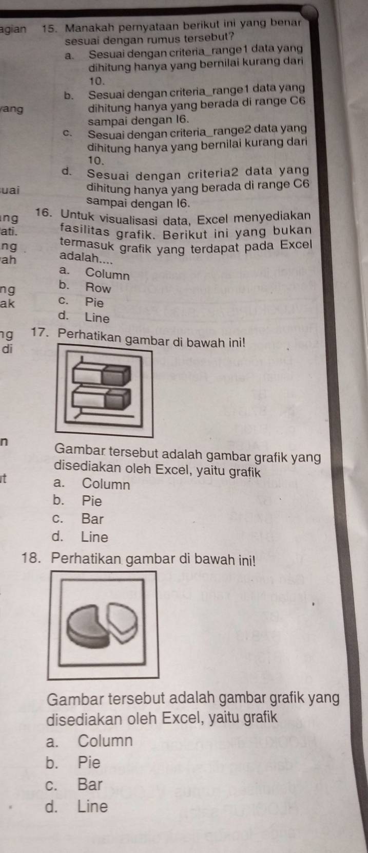 agian 15. Manakah pernyataan berikut ini yang benar
sesuai dengan rumus tersebut?
a. Sesuai dengan criteria_range1 data yang
dihitung hanya yang bernilai kurang dari
10.
b. Sesuai dengan criteria_range1 data yang
ang dihitung hanya yang berada di range C6
sampai dengan 16.
c. Sesuai dengan criteria_ range2 data yang
dihitung hanya yang bernilai kurang dari
10.
d. Sesuai dengan criteria2 data yang
uai dihitung hanya yang berada di range C6
sampai dengan I6.
ng 16. Untuk visualisasi data, Excel menyediakan
ati.
fasilitas grafik. Berikut ini yang bukan
ng termasuk grafik yang terdapat pada Excel
ah
adalah....
a. Column
ng
b. Row
ak c. Pie
d. Line
ng 17. Perhatikan gambar di bawah ini!
di
n Gambar tersebut adalah gambar grafik yang
disediakan oleh Excel, yaitu grafik
It a. Column
b. Pie
c. Bar
d. Line
18. Perhatikan gambar di bawah ini!
Gambar tersebut adalah gambar grafik yang
disediakan oleh Excel, yaitu grafik
a. Column
b. Pie
c. Bar
d. Line