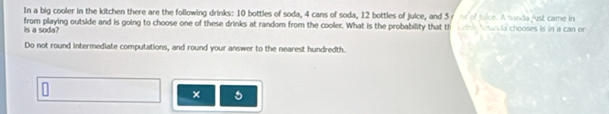 In a big cooler in the kitchen there are the following drinks: 10 bottles of soda, 4 cans of soda, 12 bottles of juice, and 5 rans of juice. Ananda just came in 
from playing outside and is going to choose one of these drinks at random from the cooler. What is the probability that th 
is a soda? crink Amanda chooses is in a can or 
Do not round intermediate computations, and round your answer to the nearest hundredth. 
×