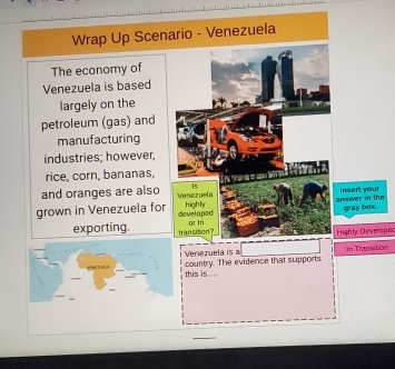 Wrap Up Scenario - Venezuela 
The economy of 
Venezuela is based 
largely on the 
petroleum (gas) and 
manufacturing 
industries; however, 
rice, corn, bananas, 
is 
and oranges are also Venezuela 
grown in Venezuela for developed highly anwer in the Insert your gray box. 
exporting. transition? or in 
Highly Developer 
Venezuela is a In Transition 
this is.... country. The evidence that supports