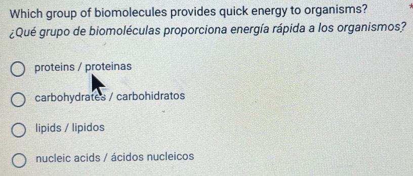 Which group of biomolecules provides quick energy to organisms?
¿Qué grupo de biomoléculas proporciona energía rápida a los organismos?
proteins / proteinas
carbohydrates / carbohidratos
lipids / lipidos
nucleic acids / ácidos nucleicos