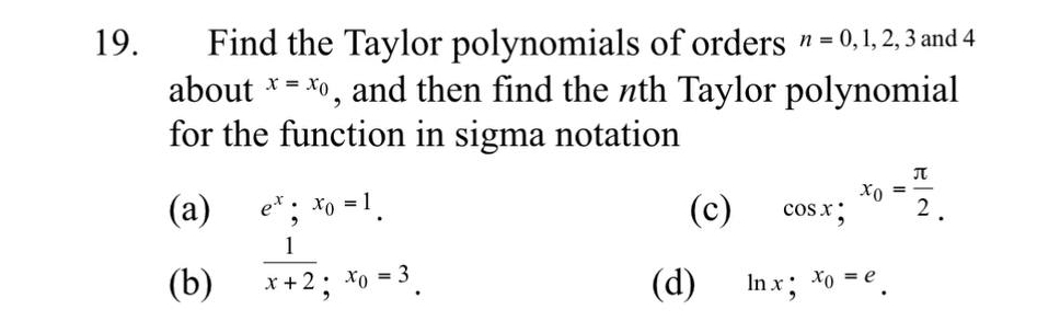 Find the Taylor polynomials of orders n=0, 1, 2, 3 and 4
about x=x_0 , and then find the nth Taylor polynomial 
for the function in sigma notation 
(a) e^x;x_0=1. (c) cos x; x_0= π /2 . 
(b)  1/x+2 , x_0=3. (d) ln x; x_0=e_ .