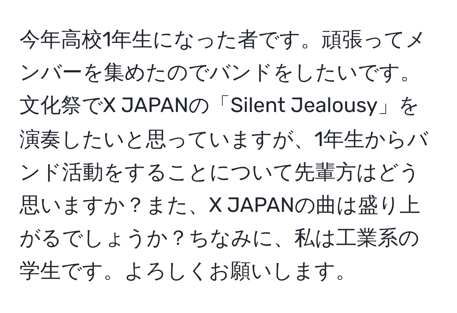 今年高校1年生になった者です。頑張ってメンバーを集めたのでバンドをしたいです。文化祭でX JAPANの「Silent Jealousy」を演奏したいと思っていますが、1年生からバンド活動をすることについて先輩方はどう思いますか？また、X JAPANの曲は盛り上がるでしょうか？ちなみに、私は工業系の学生です。よろしくお願いします。