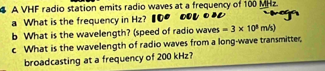 A VHF radio station emits radio waves at a frequency of 100 MHz. 
a What is the frequency in Hz? 
b What is the wavelength? (speed of radio waves =3* 10^8m/s)
c What is the wavelength of radio waves from a long-wave transmitter, 
broadcasting at a frequency of 200 kHz?