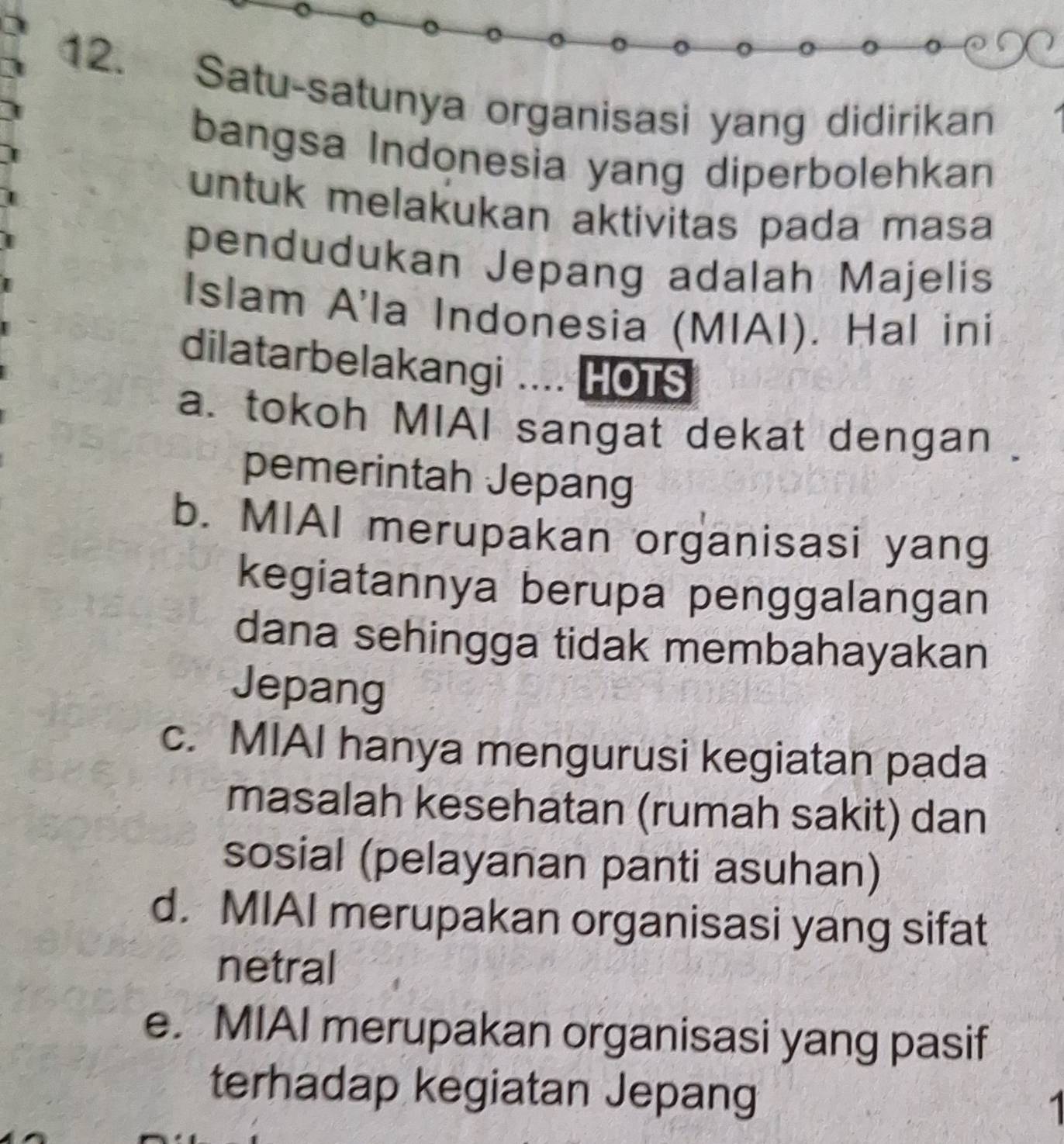 Satu-satunya organisasi yang didirikan
bangsa Indonesia yang diperbolehkan
untuk melakukan aktivitas pada masa
pendudukan Jepang adalah Majelis
Islam A'la Indonesia (MIAI). Hal ini
dilatarbelakangi .... HOTS
a. tokoh MIAI sangat dekat dengan .
pemerintah Jepang
b. MIAI merupakan organisasi yang
kegiatannya berupa penggalangan
dana sehingga tidak membahayakan
Jepang
c. MIAI hanya mengurusi kegiatan pada
masalah kesehatan (rumah sakit) dan
sosial (pelayanan panti asuhan)
d. MIAI merupakan organisasi yang sifat
netral
e. MIAI merupakan organisasi yang pasif
terhadap kegiatan Jepang 1