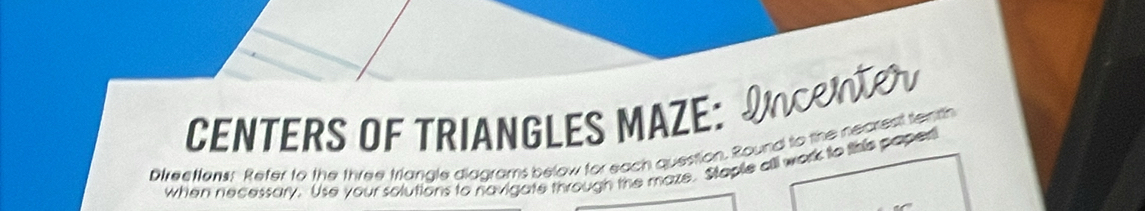 CENTERS OF TRIANGLES MAZE: INCRT 
Direetfons: Refer to the three triangle diagrams below for each question. Round to the nearest tenth 
when necessory. Use your solutions to navigate through the maze. Staple all work to this paper