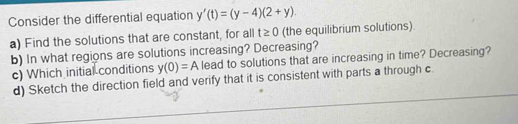 Consider the differential equation y'(t)=(y-4)(2+y). 
a) Find the solutions that are constant, for all t≥ 0 (the equilibrium solutions). 
b) In what regions are solutions increasing? Decreasing? 
c) Which initial conditions y(0)=A lead to solutions that are increasing in time? Decreasing? 
d) Sketch the direction field and verify that it is consistent with parts a through c.