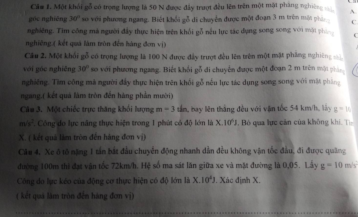 Ca
Câu 1. Một khối gỗ có trọng lượng là 50 N được đẩy trượt đều lên trên một mặt phẳng nghiêng nhằn A.
góc nghiêng 30° so với phương ngang. Biết khối gỗ di chuyển được một đoạn 3 m trên mặt phẳng C
nghiêng. Tìm công mà người đầy thực hiện trên khối gỗ nếu lực tác dụng song song với mặt phẳng C
nghiêng.( kết quả làm tròn đến hàng đơn vị)
Câu 2. Một khối gỗ có trọng lượng là 100 N được đầy trượt đều lên trên một mặt phăng nghiêng nhẫn
với góc nghiêng 30° so với phương ngang. Biết khối gỗ di chuyển được một đoạn 2 m trên mặt phẳng
nghiêng. Tìm công mà người đầy thực hiện trên khối gỗ nếu lực tác dụng song song với mặt phẳng
ngang.( kết quả làm tròn đến hàng phần mười)
Câu 3. Một chiếc trực thăng khối lượng m=3 tấn, bay lên thẳng đều với vận tốc 54 km/h, lấy g=10
m/s^2. Công do lực nâng thực hiện trong 1 phút có độ lớn là X. 10^6J. Bỏ qua lực cản của không khí. Tìm
X. ( kết quả làm tròn đến hàng đơn vị)
Câu 4. Xe ô tô nặng 1 tấn bắt đầu chuyển động nhanh dần đều không vận tốc đầu, đi được quãng
đường 100m thì đạt vận tốc 72km/h. Hệ số ma sát lăn giữa xe và mặt đường là 0,05. Lấy g=10m/s^2
Công do lực kéo của động cơ thực hiện có độ lớn là X. 10^4J. Xác định X.
( kết quả làm tròn đến hàng đơn vị)