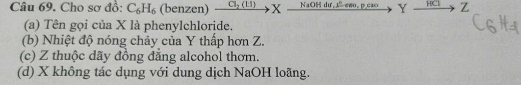 Cho sơ đồ: C_6H_6 (benzen) _  xrightarrow Cl_2(l:1)Xto NaOHdu, Y xrightarrow HCI Z 
(a) Tên gọi của X là phenylchloride. 
(b) Nhiệt độ nóng chảy của Y thấp hơn Z. 
(c) Z thuộc dãy đồng đẳng alcohol thơm. 
(d) X không tác dụng với dung dịch NaOH loãng.